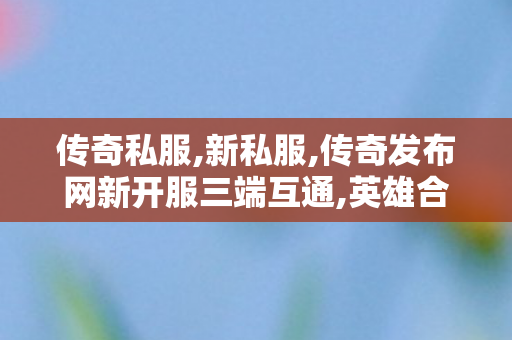 传奇私服,新私服,传奇发布网新开服三端互通,英雄合击传奇私发服,传奇发布网新开服三端互通