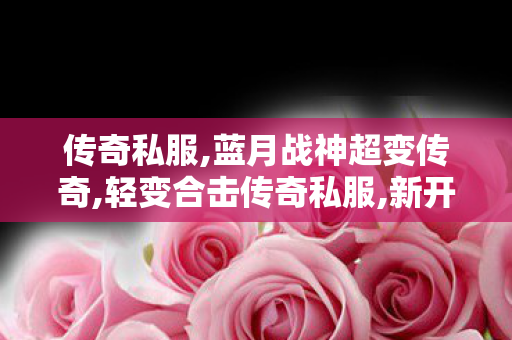 传奇私服,蓝月战神超变传奇,轻变合击传奇私服,新开传奇网通私服,轻变合击传奇私服
