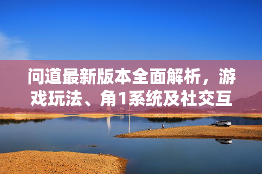 问道最新版本全面解析，游戏玩法、角1系统及社交互动的深度探索