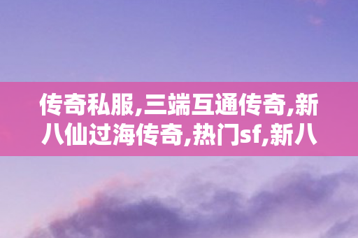 传奇私服,三端互通传奇,新八仙过海传奇,热门sf,新八仙过海传奇