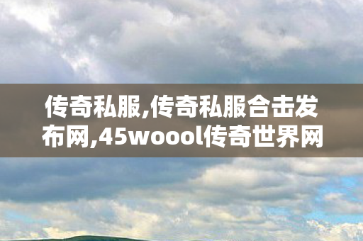 传奇私服,传奇私服合击发布网,45woool传奇世界网站手机版,火龙180版本传奇手游,45woool传奇世界网站手机版