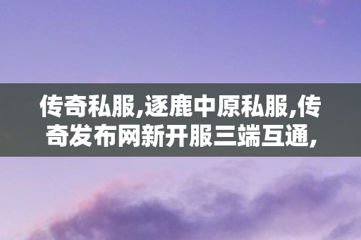 传奇私服,逐鹿中原私服,传奇发布网新开服三端互通,绿1传奇私服,传奇发布网新开服三端互通