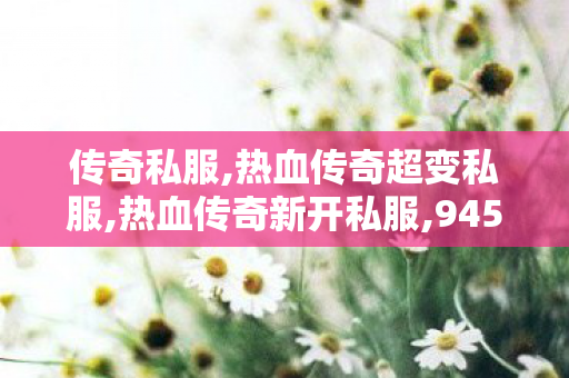 传奇私服,热血传奇超变私服,热血传奇新开私服,945新开传奇网站,热血传奇新开私服
