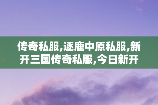 传奇私服,逐鹿中原私服,新开三国传奇私服,今日新开传奇世界,新开三国传奇私服
