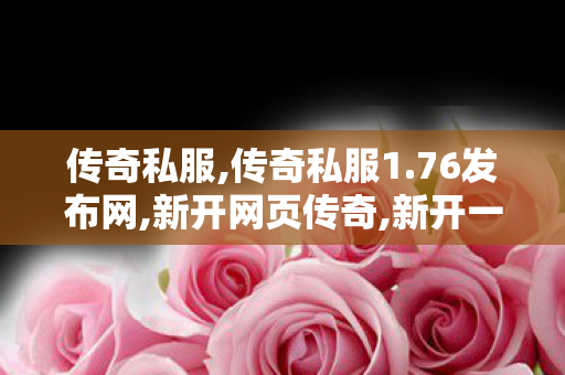 传奇私服,传奇私服1.76发布网,新开网页传奇,新开一秒传世私服,新开网页传奇