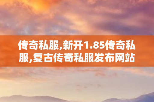 传奇私服,新开1.85传奇私服,复古传奇私服发布网站,传奇世界私服三端互通,复古传奇私服发布网站