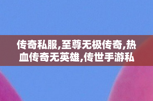 传奇私服,至尊无极传奇,热血传奇无英雄,传世手游私sf,热血传奇无英雄