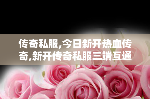 传奇私服,今日新开热血传奇,新开传奇私服三端互通,传奇世界新开,新开传奇私服三端互通