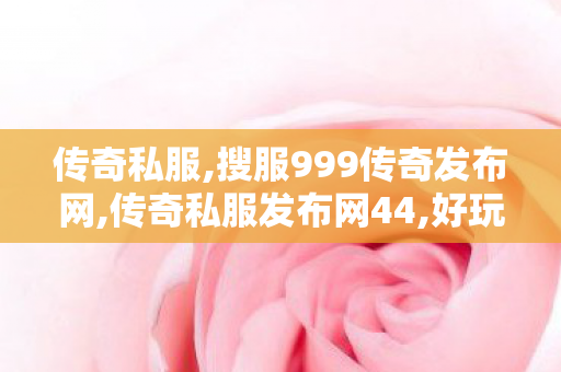 传奇私服,搜服999传奇发布网,传奇私服发布网44,好玩的私服传奇,传奇私服发布网44