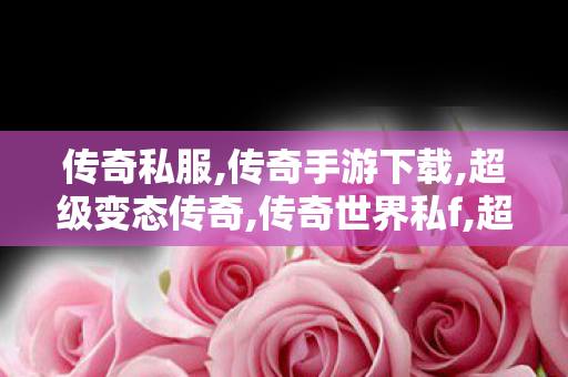 传奇私服,传奇手游下载,超级变态传奇,传奇世界私f,超级变态传奇