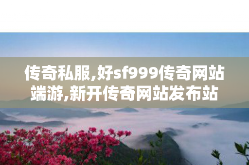 传奇私服,好sf999传奇网站端游,新开传奇网站发布站999,私服发布网,新开传奇网站发布站999