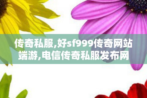 传奇私服,好sf999传奇网站端游,电信传奇私服发布网站,传奇世界新开服网站,电信传奇私服发布网站