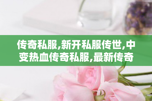 传奇私服,新开私服传世,中变热血传奇私服,最新传奇变态网站,中变热血传奇私服