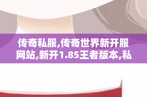 传奇私服,传奇世界新开服网站,新开1.85王者版本,私服传奇单职业,新开1.85王者版本