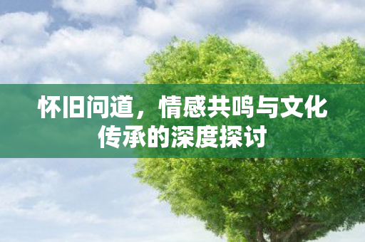 怀旧问道，情感共鸣与文化传承的深度探讨