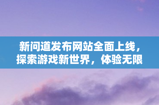 新问道发布网站全面上线，探索游戏新世界，体验无限魅力
