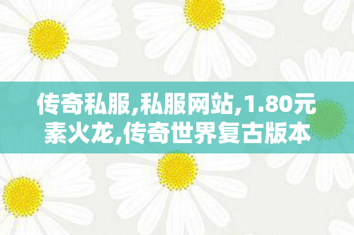 传奇私服,私服网站,1.80元素火龙,传奇世界复古版本,1.80元素火龙
