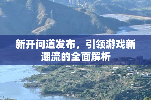 新开问道发布，引领游戏新潮流的全面解析