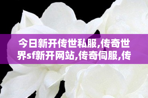 今日新开传世私服,传奇世界sf新开网站,传奇伺服,传奇世界sf新开网站