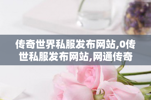 传奇世界私服发布网站,0传世私服发布网站,网通传奇发布网站,0传世私服发布网站