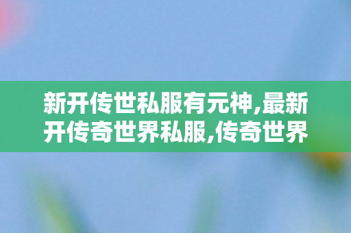 新开传世私服有元神,最新开传奇世界私服,传奇世界私服新开,最新开传奇世界私服