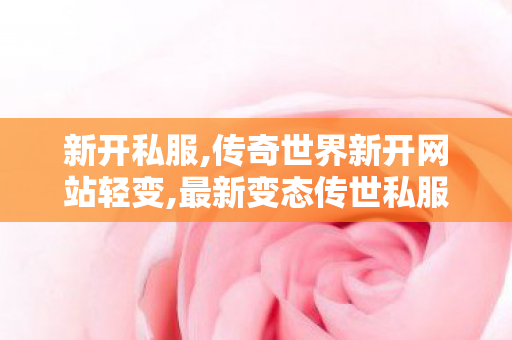新开私服,传奇世界新开网站轻变,最新变态传世私服,传奇世界新开网站轻变