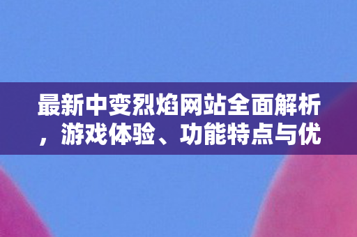 最新中变烈焰网站全面解析，游戏体验、功能特点与优化策略