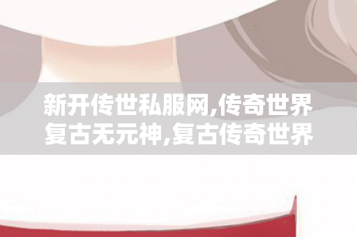 新开传世私服网,传奇世界复古无元神,复古传奇世界sf的网站,传奇世界复古无元神