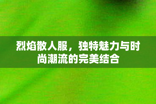 烈焰散人服，独特魅力与时尚潮流的完美结合