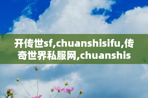 开传世sf,chuanshisifu,传奇世界私服网,chuanshisifu