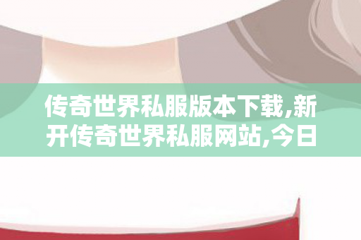传奇世界私服版本下载,新开传奇世界私服网站,今日新开传世网,新开传奇世界私服网站