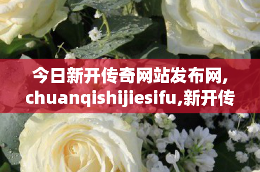 今日新开传奇网站发布网,chuanqishijiesifu,新开传世sf发布网站,chuanqishijiesifu