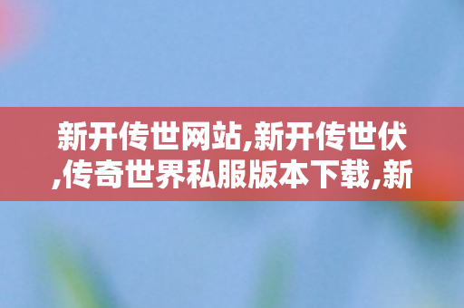 新开传世网站,新开传世伏,传奇世界私服版本下载,新开传世伏