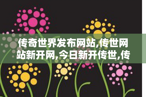 传奇世界发布网站,传世网站新开网,今日新开传世,传世网站新开网