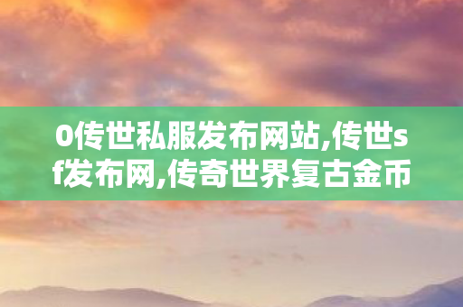 0传世私服发布网站,传世sf发布网,传奇世界复古金币版,传世sf发布网