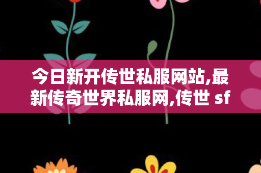 今日新开传世私服网站,最新传奇世界私服网,传世 sf,最新传奇世界私服网