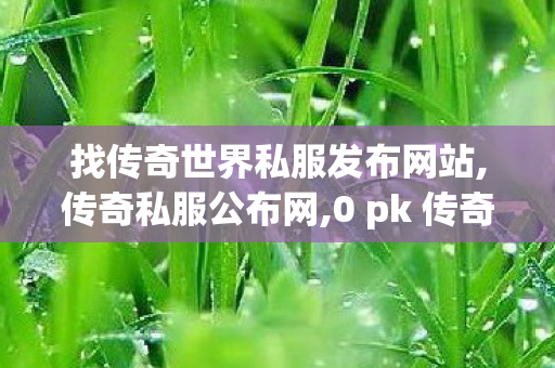 找传奇世界私服发布网站,传奇私服公布网,0 pk 传奇世界私服,传奇私服公布网