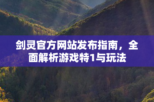 剑灵官方网站发布指南，全面解析游戏特1与玩法