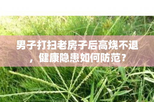 男子打扫老房子后高烧不退，健康隐患如何防范？