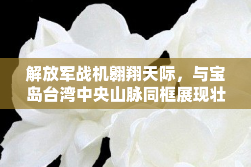 解放军战机翱翔天际，与宝岛台湾中央山脉同框展现壮丽画面