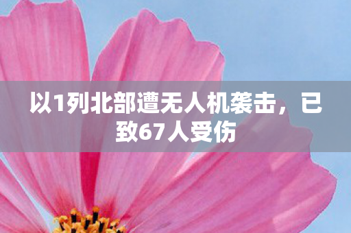 以1列北部遭无人机袭击，已致67人受伤