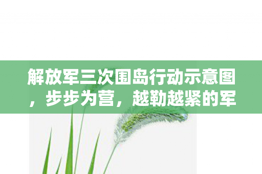 解放军三次围岛行动示意图，步步为营，越勒越紧的军事策略分析