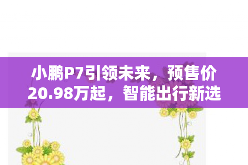小鹏P7引领未来，预售价20.98万起，智能出行新选择