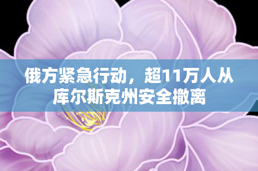 俄方紧急行动，超11万人从库尔斯克州安全撤离