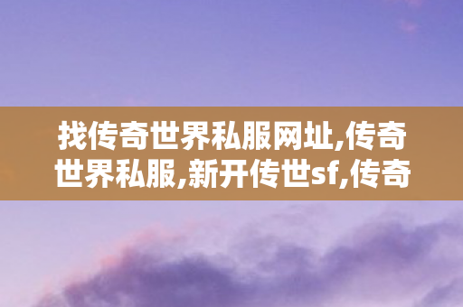 找传奇世界私服网址,传奇世界私服,新开传世sf,传奇世界sf网站大全,传奇世界私服,新开传世sf