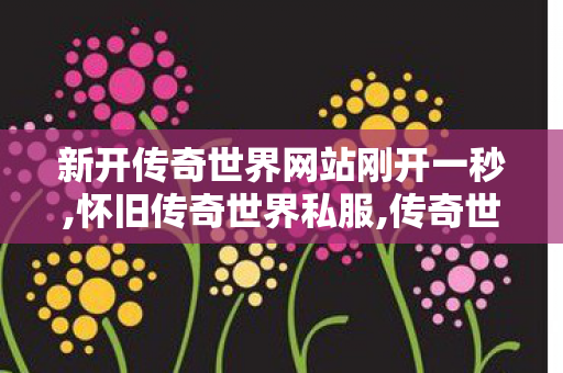 新开传奇世界网站刚开一秒,怀旧传奇世界私服,传奇世界sf网站发布网,怀旧传奇世界私服