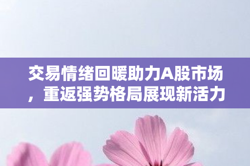 交易情绪回暖助力A股市场，重返强势格局展现新活力