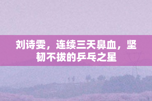 刘诗雯，连续三天鼻血，坚韧不拔的乒乓之星