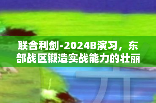 联合利剑-2024B演习，东部战区锻造实战能力的壮丽篇章
