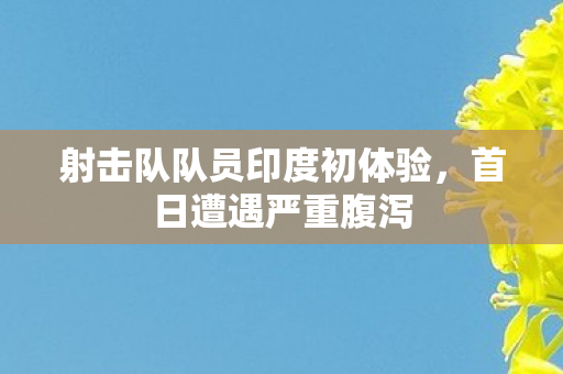 射击队队员印度初体验，首日遭遇严重腹泻